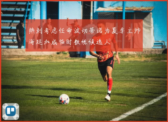 热刺考虑任命波切蒂诺为夏季主帅海廷加成临时教练候选人