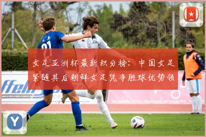 女足亚洲杯最新积分榜：中国女足紧随其后朝鲜女足凭净胜球优势领跑