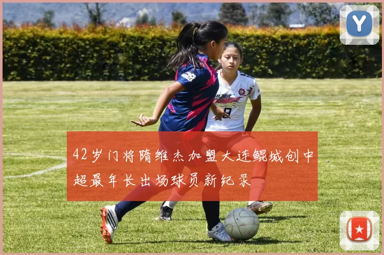 42岁门将隋维杰加盟大连鲲城创中超最年长出场球员新纪录