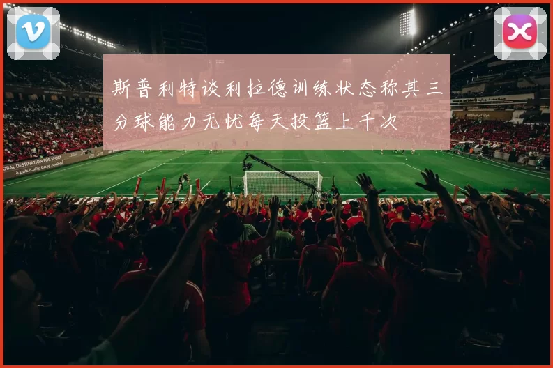 斯普利特谈利拉德训练状态称其三分球能力无忧每天投篮上千次