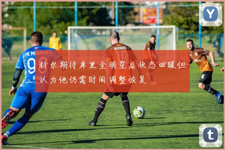 科尔期待库里全明星后状态回暖但认为他仍需时间调整恢复