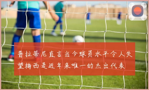普拉蒂尼直言当今球员水平令人失望梅西是近年来唯一的杰出代表