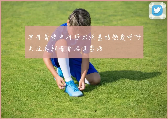 字母哥重申对密尔沃基的热爱呼吁关注真相而非流言蜚语