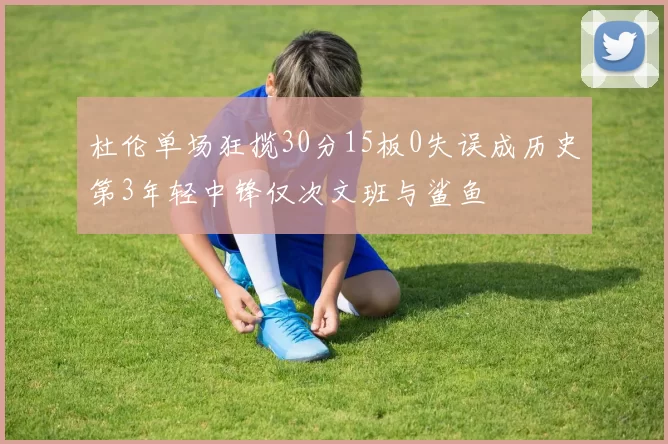 杜伦单场狂揽30分15板0失误成历史第3年轻中锋仅次文班与鲨鱼