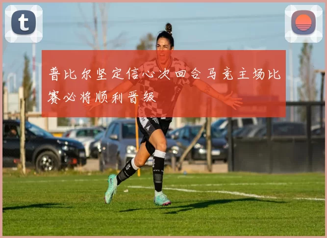 普比尔坚定信心次回合马竞主场比赛必将顺利晋级