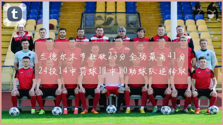 兰德尔末节狂砍23分全场最高41分24投14中罚球11中10助球队逆转取胜