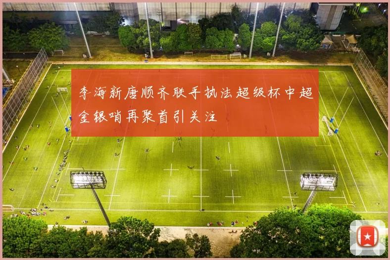 李海新唐顺齐联手执法超级杯中超金银哨再聚首引关注
