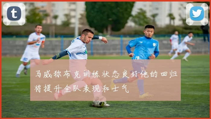 马威称布克训练状态良好他的回归将提升全队表现和士气
