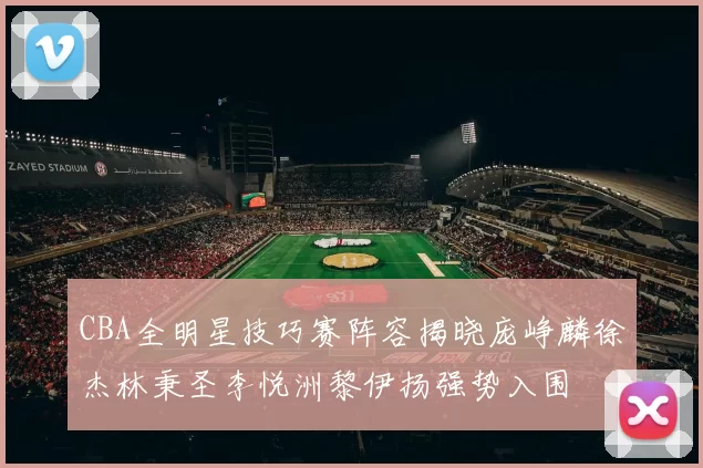 CBA全明星技巧赛阵容揭晓庞峥麟徐杰林秉圣李悦洲黎伊扬强势入围