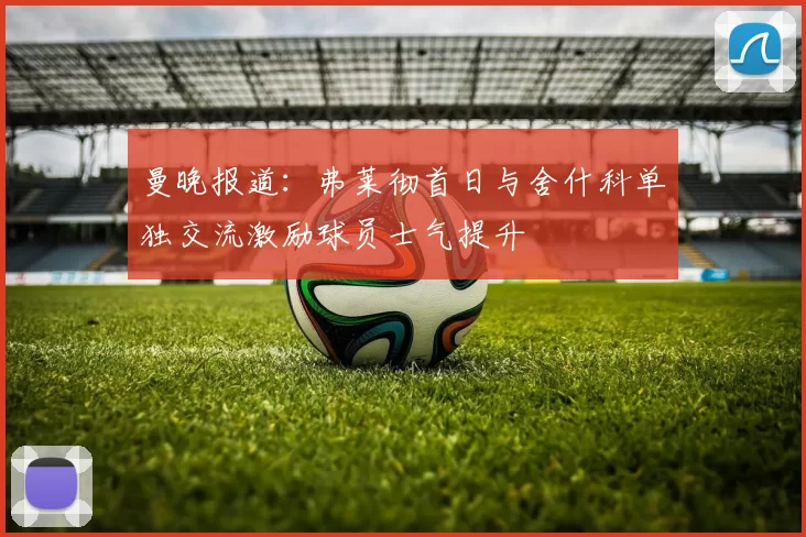 曼晚报道：弗莱彻首日与舍什科单独交流激励球员士气提升