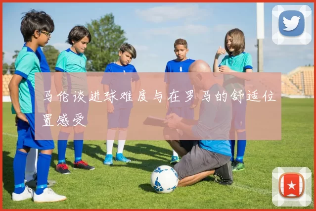 马伦谈进球难度与在罗马的舒适位置感受