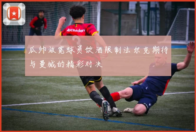 瓜帅放宽球员饮酒限制法尔克期待与曼城的精彩对决