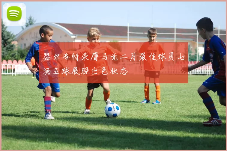 瑟尔洛特荣膺马竞二月最佳球员七场五球展现出色状态