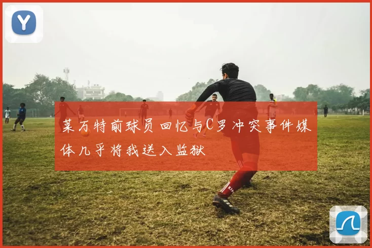 莱万特前球员回忆与C罗冲突事件媒体几乎将我送入监狱
