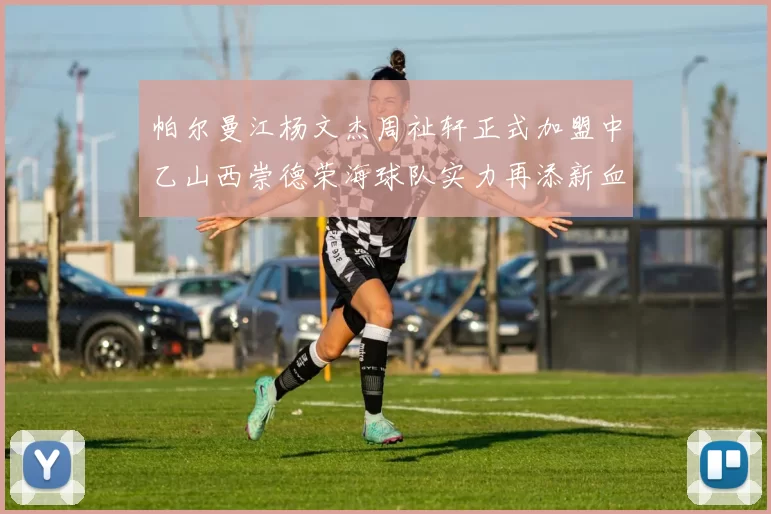 帕尔曼江杨文杰周祉轩正式加盟中乙山西崇德荣海球队实力再添新血