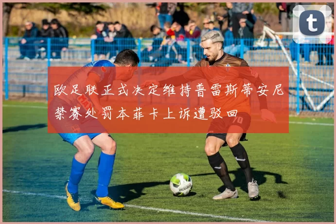 欧足联正式决定维持普雷斯蒂安尼禁赛处罚本菲卡上诉遭驳回