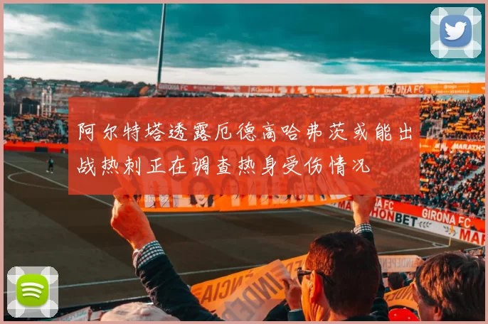阿尔特塔透露厄德高哈弗茨或能出战热刺正在调查热身受伤情况