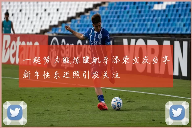 一起努力锻炼腹肌李添荣女友分享新年快乐近照引发关注