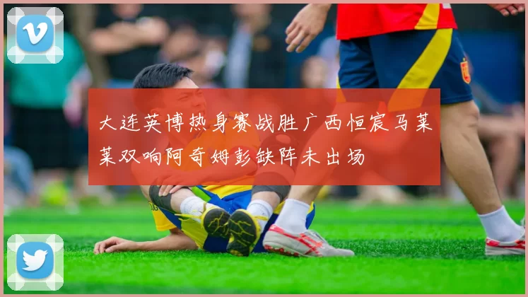 大连英博热身赛战胜广西恒宸马莱莱双响阿奇姆彭缺阵未出场