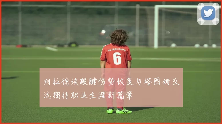 利拉德谈跟腱伤势恢复与塔图姆交流期待职业生涯新篇章