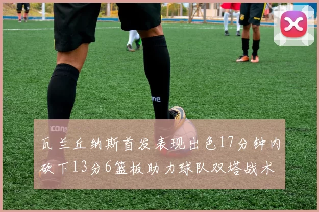 瓦兰丘纳斯首发表现出色17分钟内砍下13分6篮板助力球队双塔战术