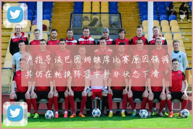 卢指导谈巴图姆缺席比赛原因强调其仍在轮换阵容中并非状态下滑