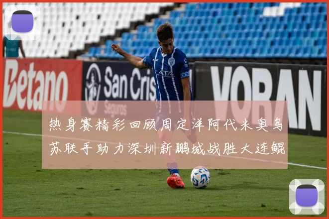 热身赛精彩回顾周定洋阿代米奥乌苏联手助力深圳新鹏城战胜大连鲲城